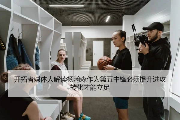 开拓者媒体人解读杨瀚森作为第五中锋必须提升进攻转化才能立足